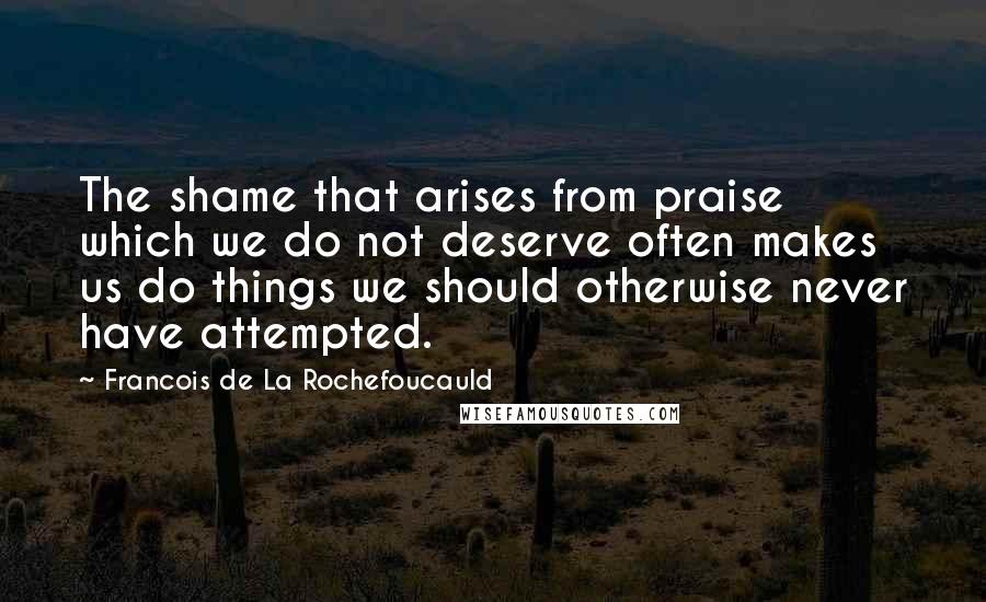 Francois De La Rochefoucauld Quotes: The shame that arises from praise which we do not deserve often makes us do things we should otherwise never have attempted.