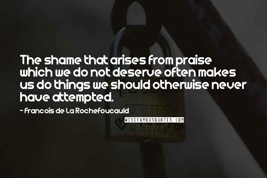 Francois De La Rochefoucauld Quotes: The shame that arises from praise which we do not deserve often makes us do things we should otherwise never have attempted.