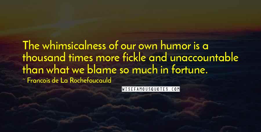 Francois De La Rochefoucauld Quotes: The whimsicalness of our own humor is a thousand times more fickle and unaccountable than what we blame so much in fortune.