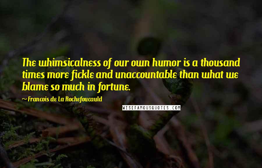 Francois De La Rochefoucauld Quotes: The whimsicalness of our own humor is a thousand times more fickle and unaccountable than what we blame so much in fortune.