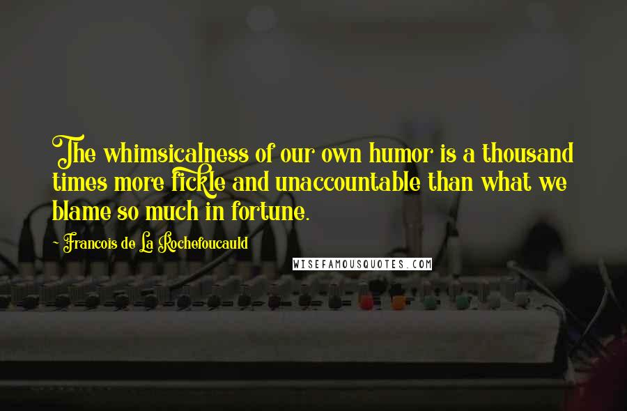 Francois De La Rochefoucauld Quotes: The whimsicalness of our own humor is a thousand times more fickle and unaccountable than what we blame so much in fortune.