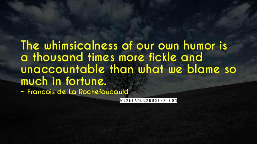 Francois De La Rochefoucauld Quotes: The whimsicalness of our own humor is a thousand times more fickle and unaccountable than what we blame so much in fortune.
