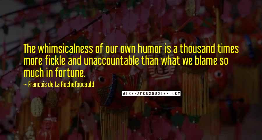Francois De La Rochefoucauld Quotes: The whimsicalness of our own humor is a thousand times more fickle and unaccountable than what we blame so much in fortune.