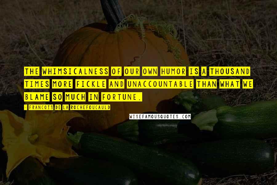 Francois De La Rochefoucauld Quotes: The whimsicalness of our own humor is a thousand times more fickle and unaccountable than what we blame so much in fortune.