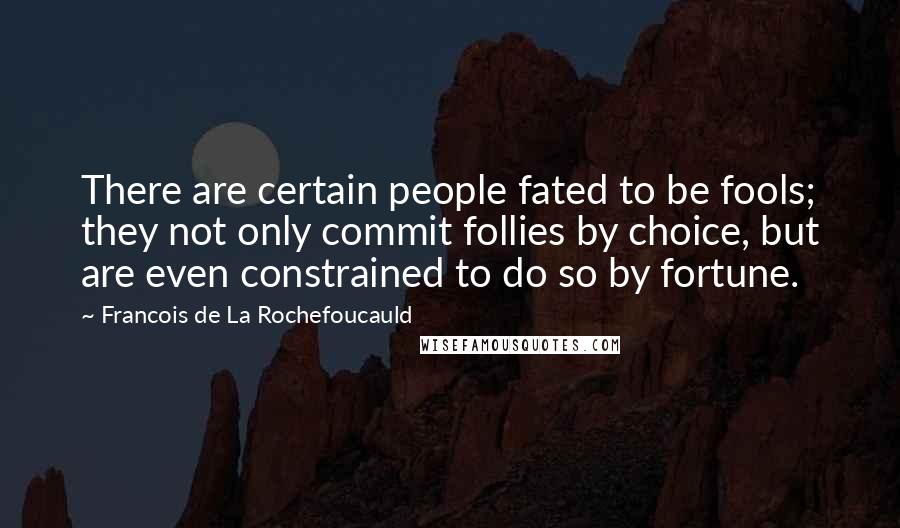 Francois De La Rochefoucauld Quotes: There are certain people fated to be fools; they not only commit follies by choice, but are even constrained to do so by fortune.