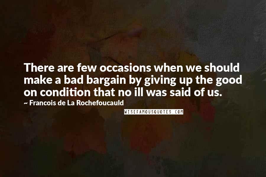 Francois De La Rochefoucauld Quotes: There are few occasions when we should make a bad bargain by giving up the good on condition that no ill was said of us.