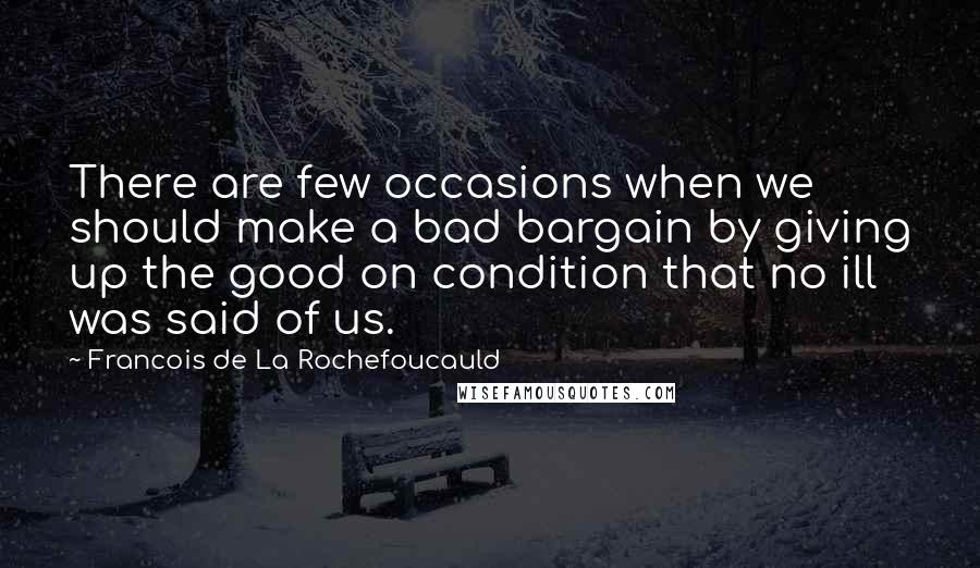 Francois De La Rochefoucauld Quotes: There are few occasions when we should make a bad bargain by giving up the good on condition that no ill was said of us.