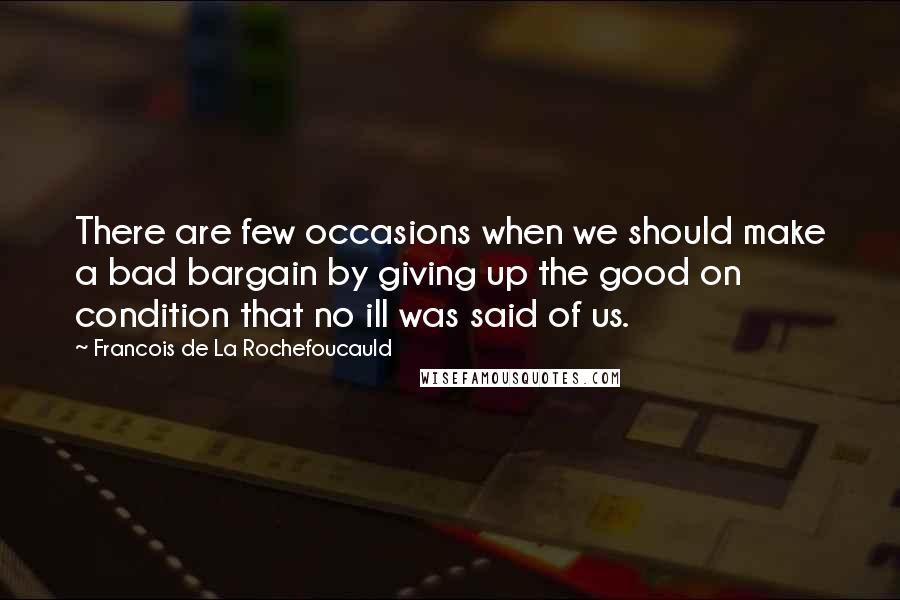 Francois De La Rochefoucauld Quotes: There are few occasions when we should make a bad bargain by giving up the good on condition that no ill was said of us.