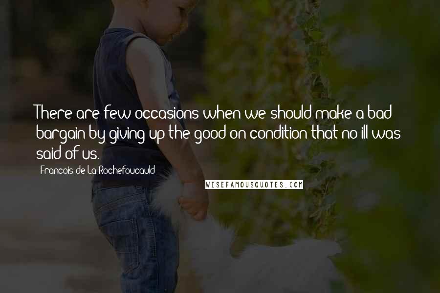Francois De La Rochefoucauld Quotes: There are few occasions when we should make a bad bargain by giving up the good on condition that no ill was said of us.