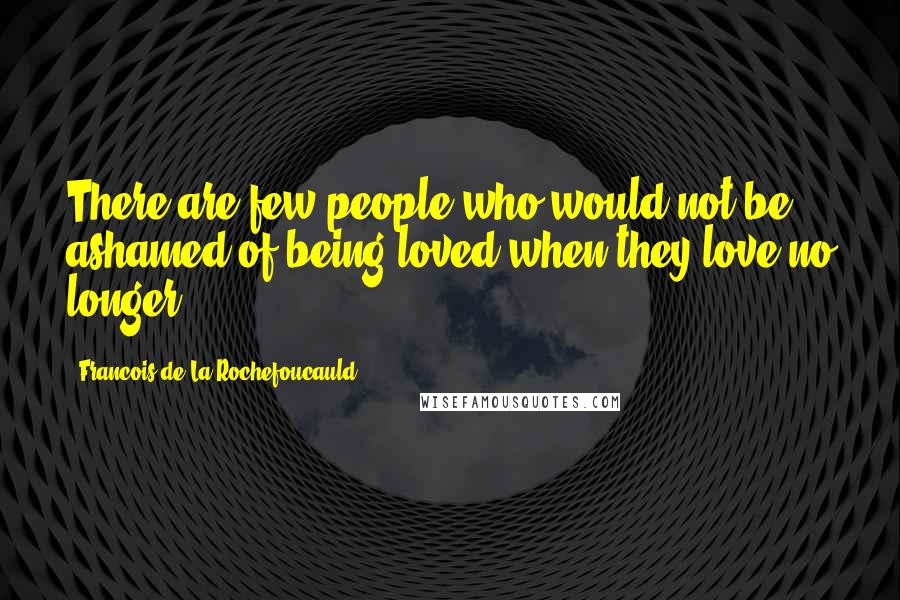 Francois De La Rochefoucauld Quotes: There are few people who would not be ashamed of being loved when they love no longer.