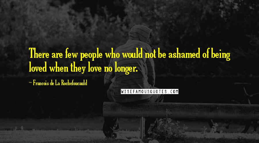 Francois De La Rochefoucauld Quotes: There are few people who would not be ashamed of being loved when they love no longer.