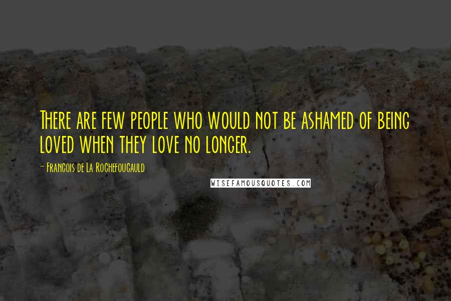 Francois De La Rochefoucauld Quotes: There are few people who would not be ashamed of being loved when they love no longer.