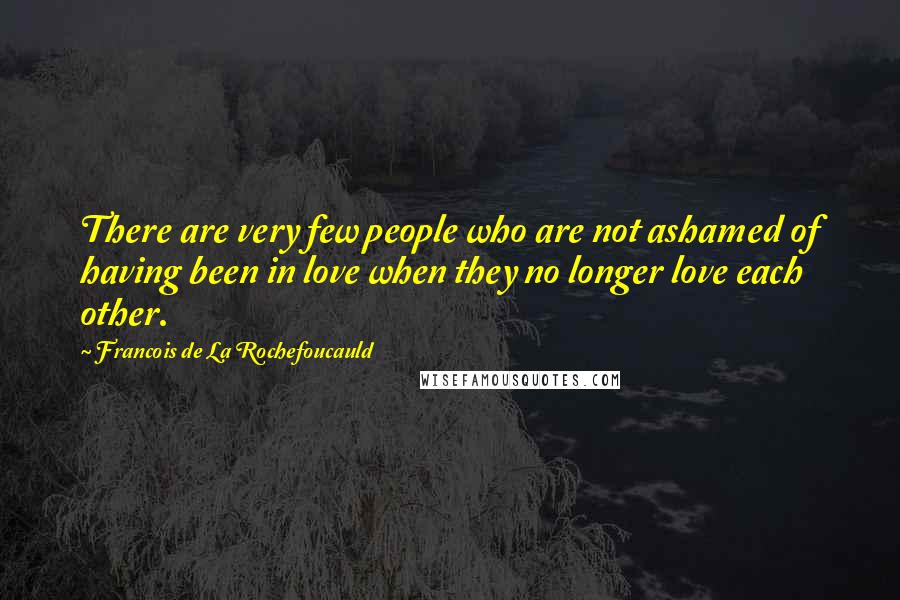 Francois De La Rochefoucauld Quotes: There are very few people who are not ashamed of having been in love when they no longer love each other.