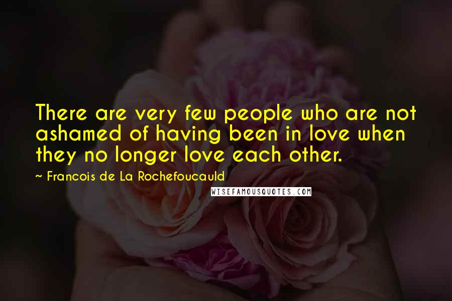 Francois De La Rochefoucauld Quotes: There are very few people who are not ashamed of having been in love when they no longer love each other.