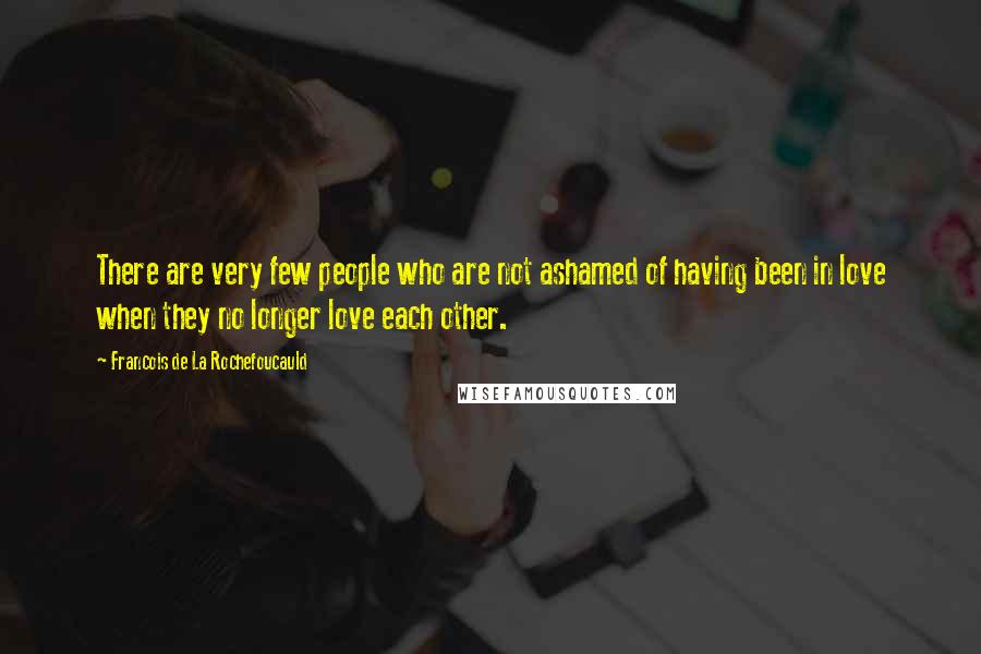 Francois De La Rochefoucauld Quotes: There are very few people who are not ashamed of having been in love when they no longer love each other.