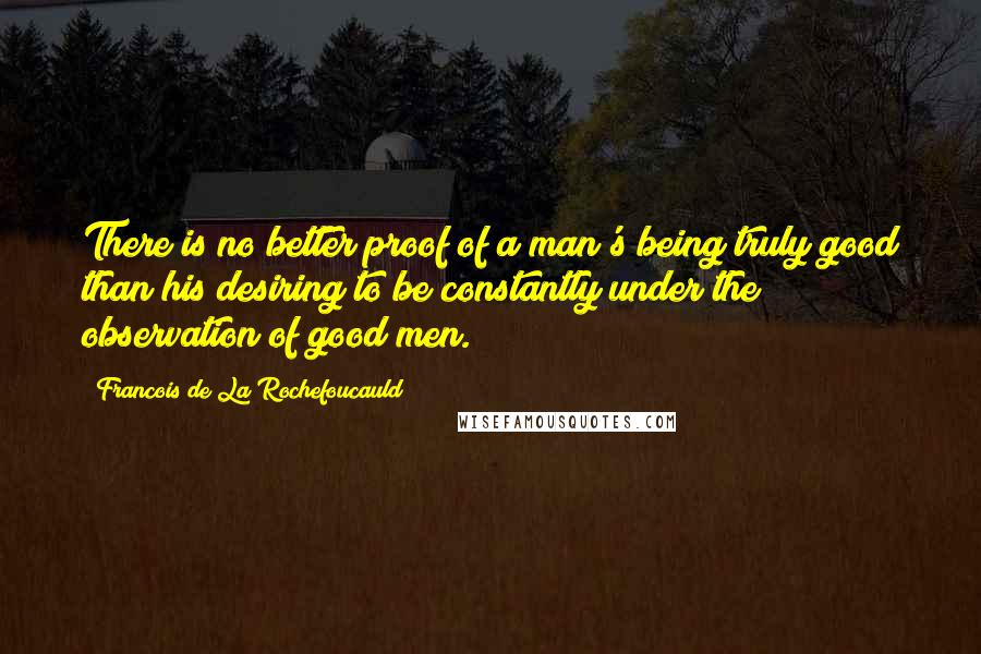 Francois De La Rochefoucauld Quotes: There is no better proof of a man's being truly good than his desiring to be constantly under the observation of good men.