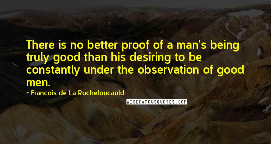 Francois De La Rochefoucauld Quotes: There is no better proof of a man's being truly good than his desiring to be constantly under the observation of good men.