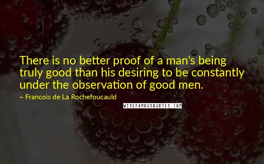 Francois De La Rochefoucauld Quotes: There is no better proof of a man's being truly good than his desiring to be constantly under the observation of good men.