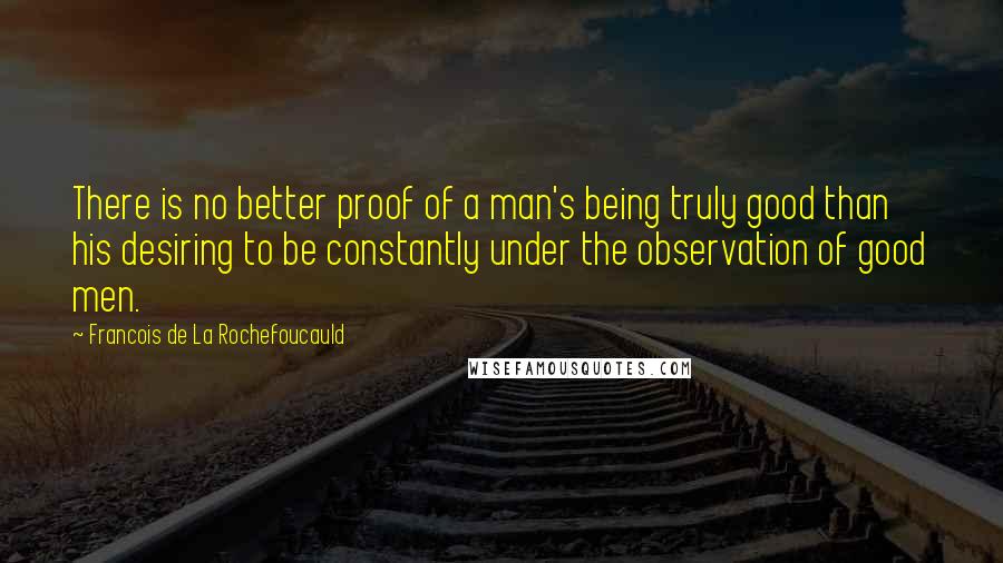 Francois De La Rochefoucauld Quotes: There is no better proof of a man's being truly good than his desiring to be constantly under the observation of good men.
