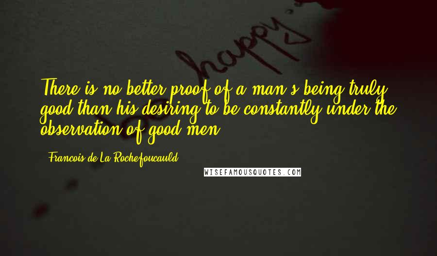 Francois De La Rochefoucauld Quotes: There is no better proof of a man's being truly good than his desiring to be constantly under the observation of good men.