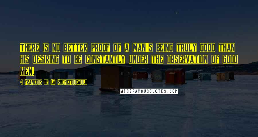 Francois De La Rochefoucauld Quotes: There is no better proof of a man's being truly good than his desiring to be constantly under the observation of good men.