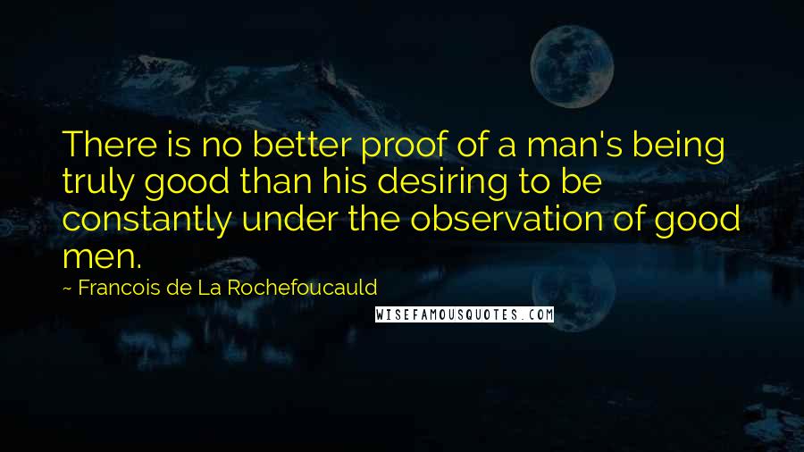 Francois De La Rochefoucauld Quotes: There is no better proof of a man's being truly good than his desiring to be constantly under the observation of good men.