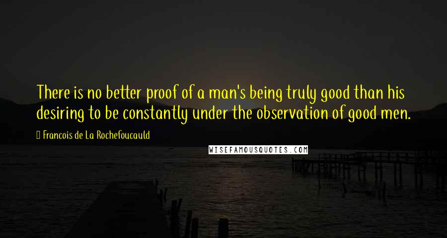 Francois De La Rochefoucauld Quotes: There is no better proof of a man's being truly good than his desiring to be constantly under the observation of good men.