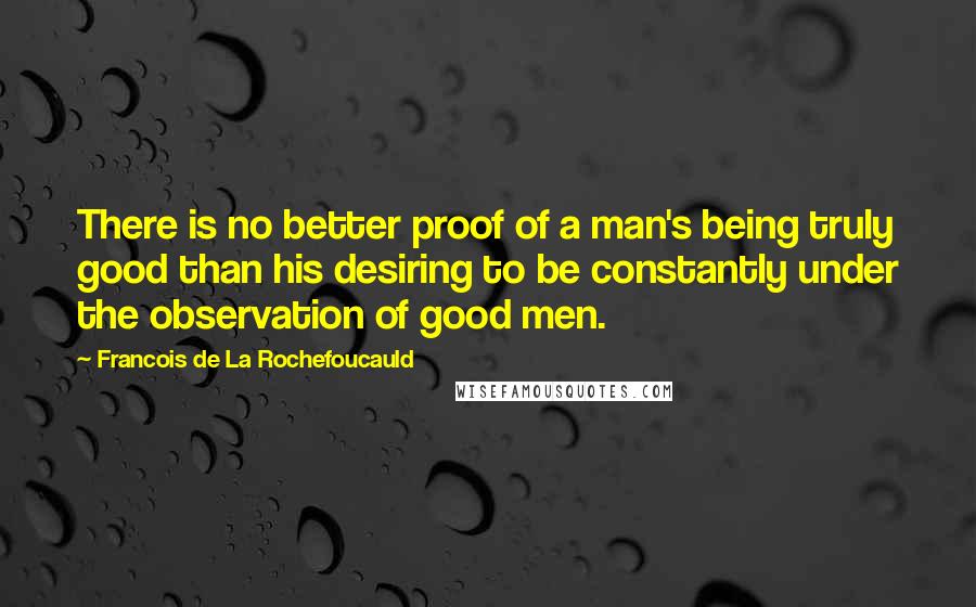 Francois De La Rochefoucauld Quotes: There is no better proof of a man's being truly good than his desiring to be constantly under the observation of good men.