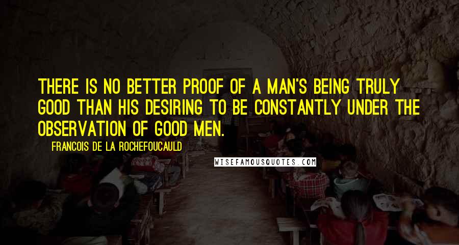 Francois De La Rochefoucauld Quotes: There is no better proof of a man's being truly good than his desiring to be constantly under the observation of good men.