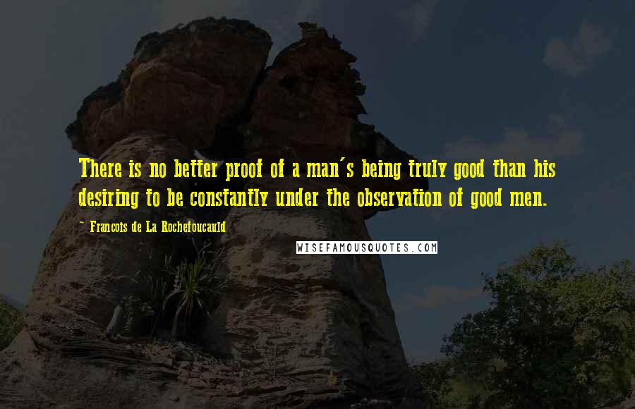 Francois De La Rochefoucauld Quotes: There is no better proof of a man's being truly good than his desiring to be constantly under the observation of good men.