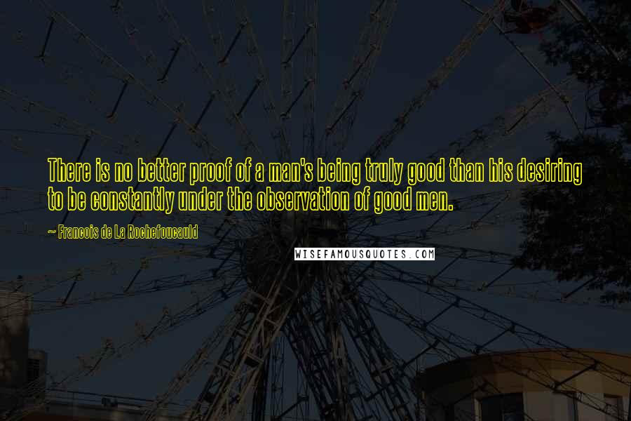 Francois De La Rochefoucauld Quotes: There is no better proof of a man's being truly good than his desiring to be constantly under the observation of good men.