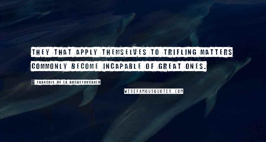 Francois De La Rochefoucauld Quotes: They that apply themselves to trifling matters commonly become incapable of great ones.