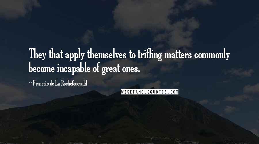 Francois De La Rochefoucauld Quotes: They that apply themselves to trifling matters commonly become incapable of great ones.