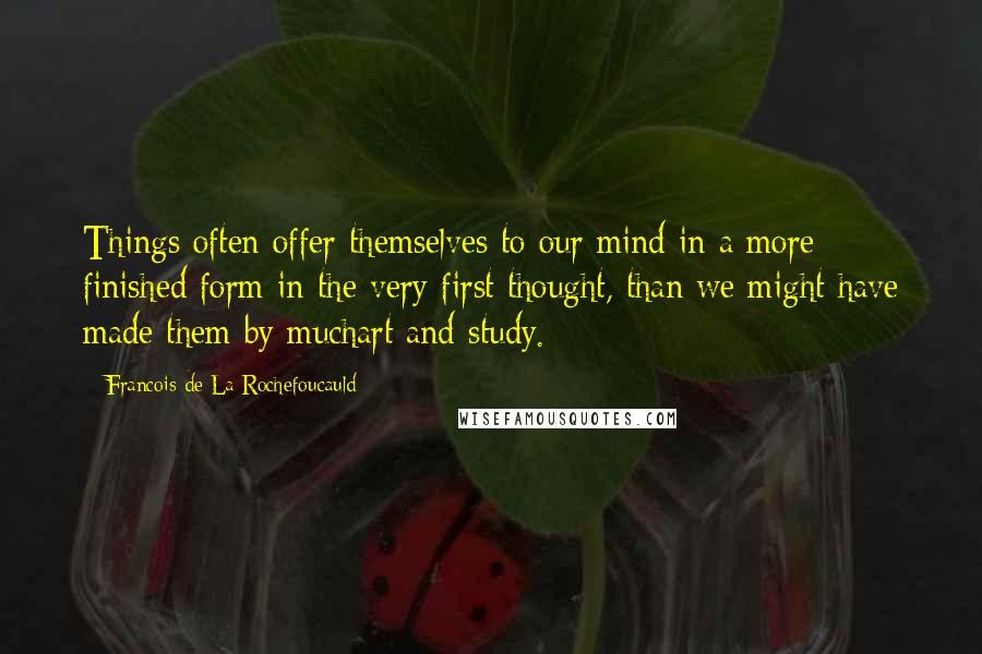 Francois De La Rochefoucauld Quotes: Things often offer themselves to our mind in a more finished form in the very first thought, than we might have made them by muchart and study.