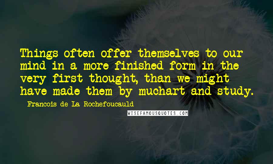 Francois De La Rochefoucauld Quotes: Things often offer themselves to our mind in a more finished form in the very first thought, than we might have made them by muchart and study.