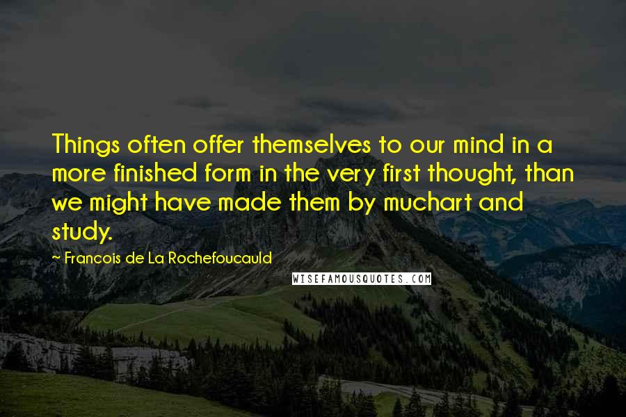 Francois De La Rochefoucauld Quotes: Things often offer themselves to our mind in a more finished form in the very first thought, than we might have made them by muchart and study.