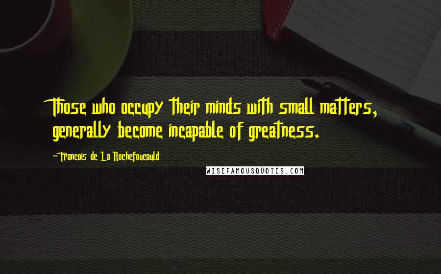 Francois De La Rochefoucauld Quotes: Those who occupy their minds with small matters, generally become incapable of greatness.