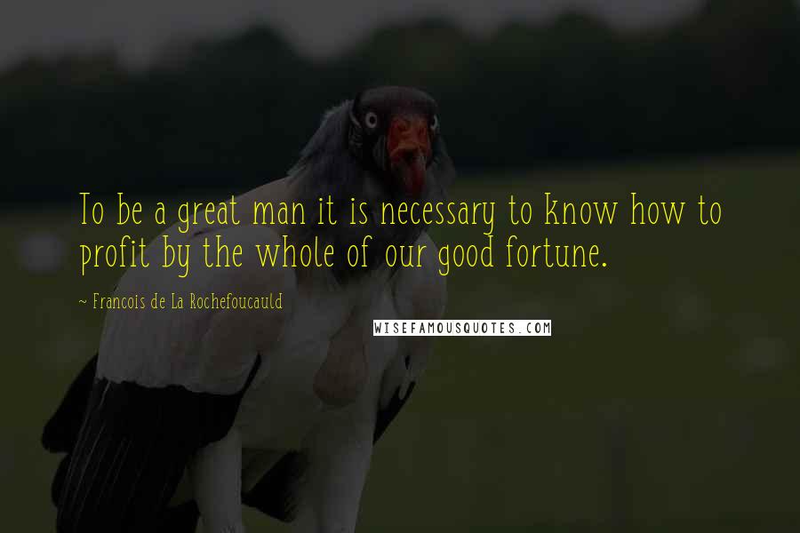 Francois De La Rochefoucauld Quotes: To be a great man it is necessary to know how to profit by the whole of our good fortune.