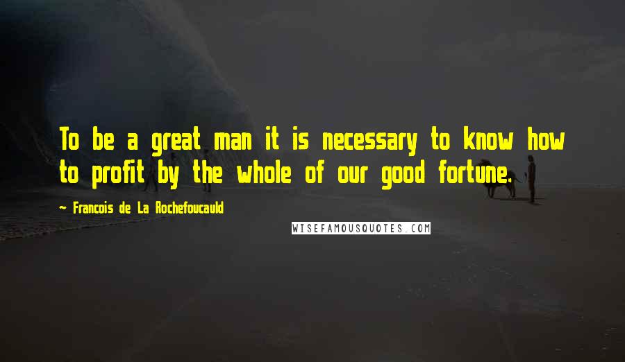 Francois De La Rochefoucauld Quotes: To be a great man it is necessary to know how to profit by the whole of our good fortune.