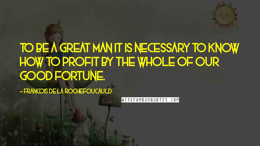 Francois De La Rochefoucauld Quotes: To be a great man it is necessary to know how to profit by the whole of our good fortune.