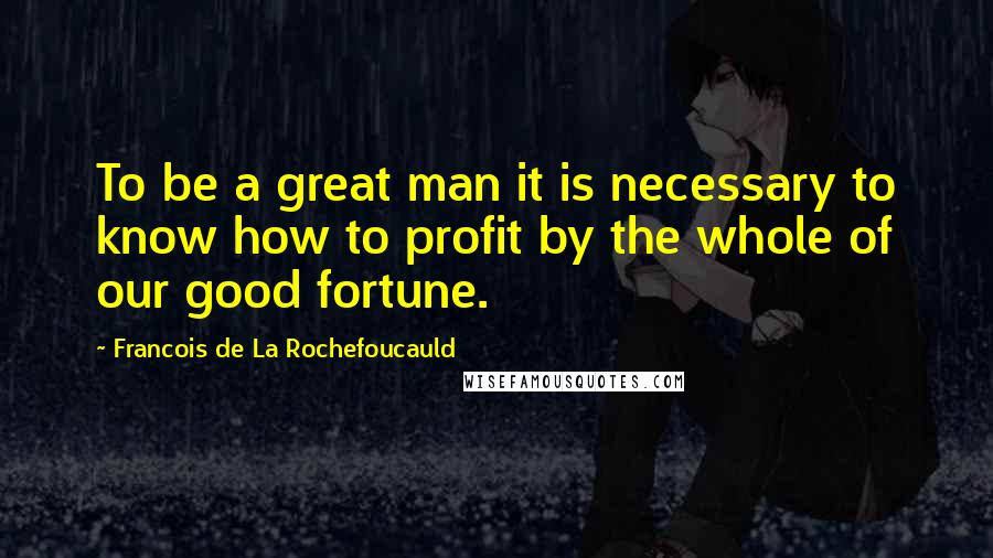 Francois De La Rochefoucauld Quotes: To be a great man it is necessary to know how to profit by the whole of our good fortune.