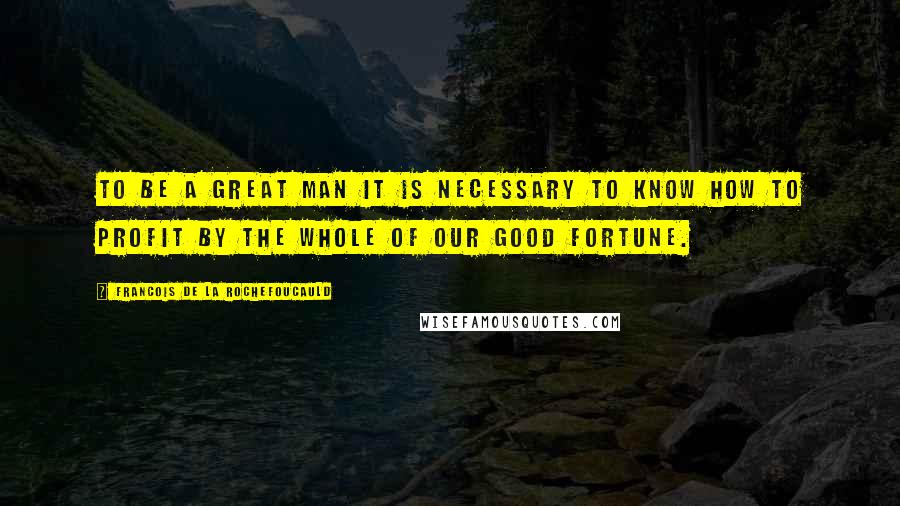 Francois De La Rochefoucauld Quotes: To be a great man it is necessary to know how to profit by the whole of our good fortune.