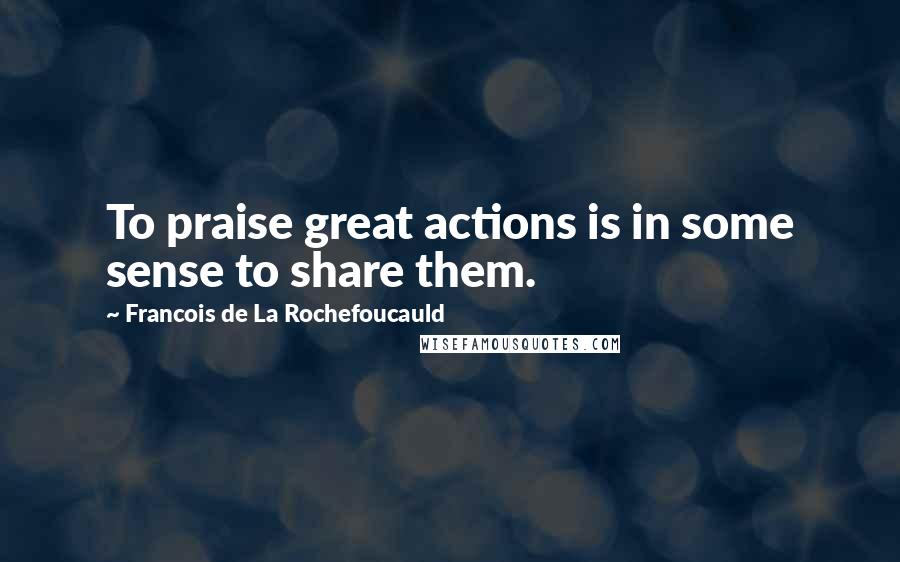 Francois De La Rochefoucauld Quotes: To praise great actions is in some sense to share them.