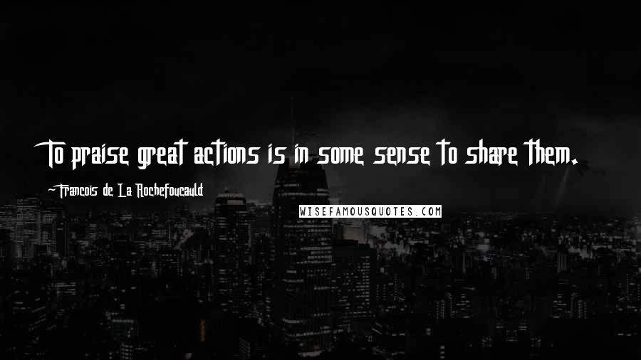 Francois De La Rochefoucauld Quotes: To praise great actions is in some sense to share them.