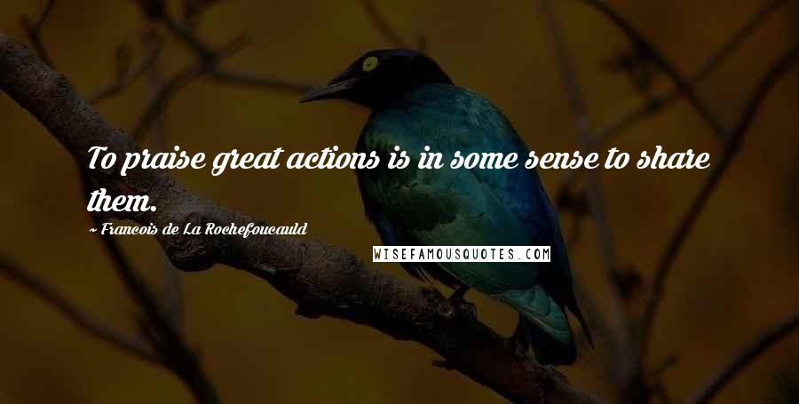 Francois De La Rochefoucauld Quotes: To praise great actions is in some sense to share them.