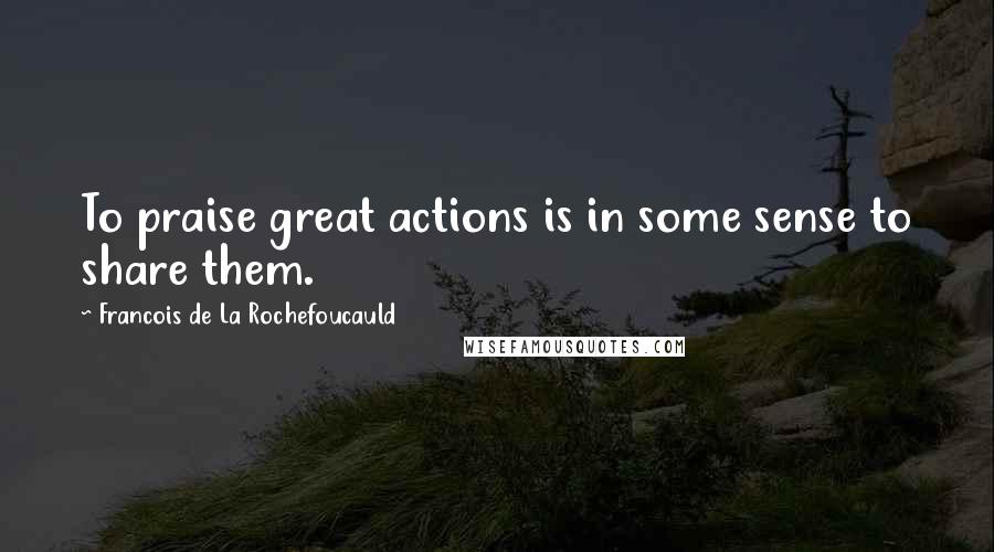 Francois De La Rochefoucauld Quotes: To praise great actions is in some sense to share them.