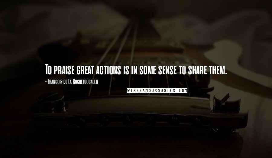 Francois De La Rochefoucauld Quotes: To praise great actions is in some sense to share them.