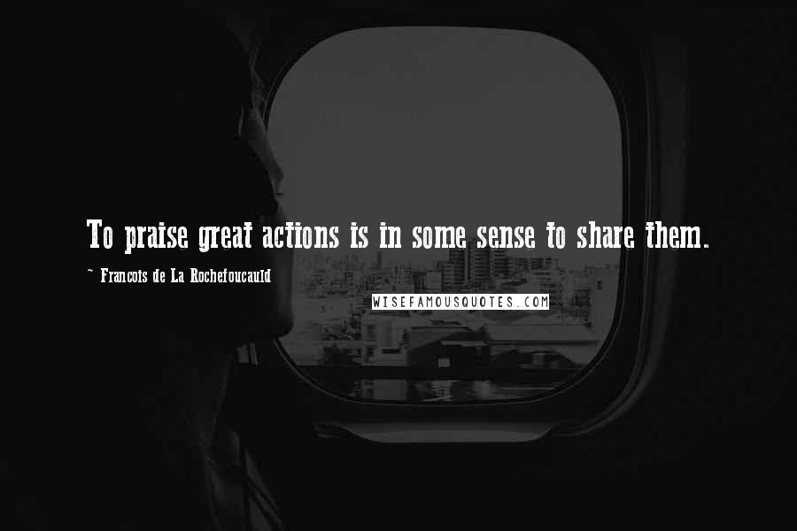 Francois De La Rochefoucauld Quotes: To praise great actions is in some sense to share them.