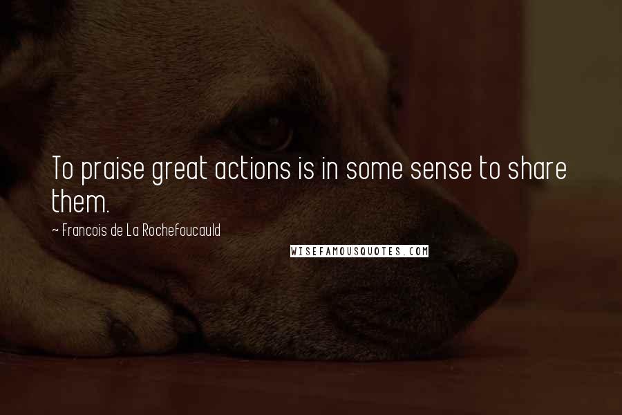 Francois De La Rochefoucauld Quotes: To praise great actions is in some sense to share them.