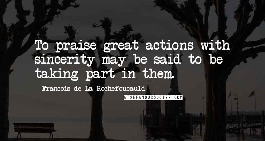 Francois De La Rochefoucauld Quotes: To praise great actions with sincerity may be said to be taking part in them.